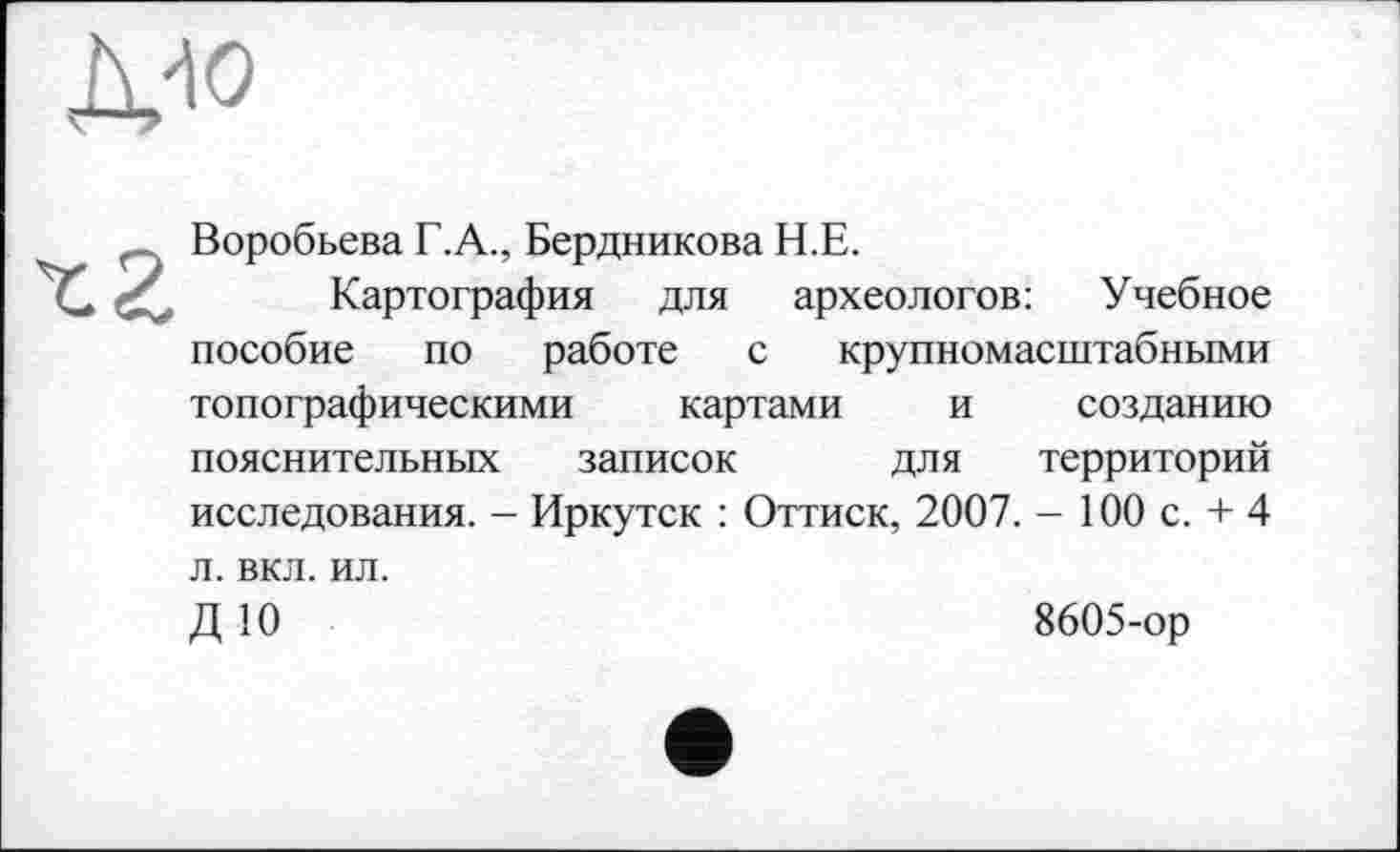 ﻿Воробьева Г.А., Бердникова Н.Е.
Картография для археологов: Учебное пособие по работе с крупномасштабными топографическими картами и созданию пояснительных записок для территорий исследования. - Иркутск : Оттиск, 2007. - 100 с. + 4 л. вкл. ил.
Д 10	8605-ор